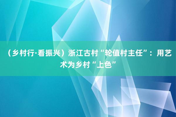 （乡村行·看振兴）浙江古村“轮值村主任”：用艺术为乡村“上色”