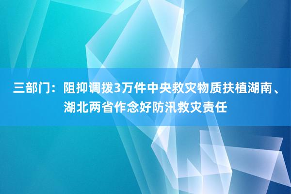 三部门：阻抑调拨3万件中央救灾物质扶植湖南、湖北两省作念好防汛救灾责任