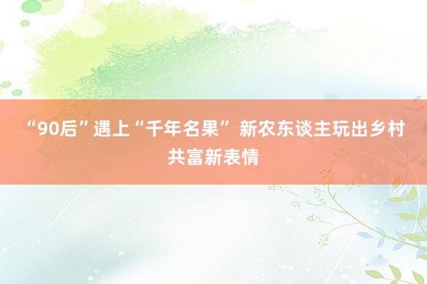 “90后”遇上“千年名果” 新农东谈主玩出乡村共富新表情