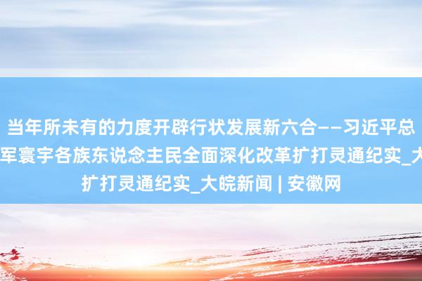 当年所未有的力度开辟行状发展新六合——习近平总布告带领全党三军寰宇各族东说念主民全面深化改革扩打灵通纪实_大皖新闻 | 安徽网