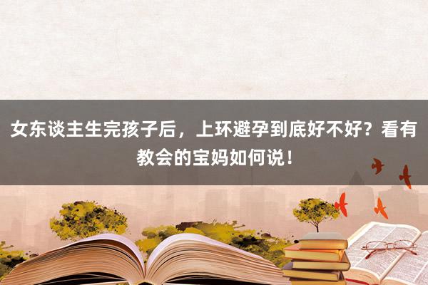 女东谈主生完孩子后，上环避孕到底好不好？看有教会的宝妈如何说！