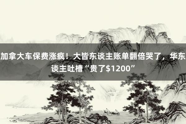 加拿大车保费涨疯！大皆东谈主账单翻倍哭了，华东谈主吐槽“贵了$1200”