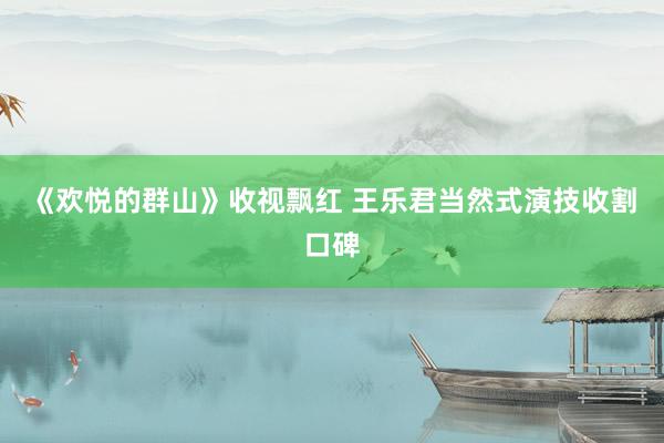 《欢悦的群山》收视飘红 王乐君当然式演技收割口碑