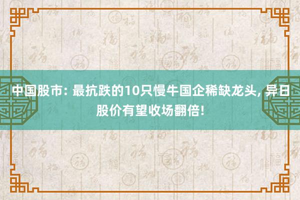 中国股市: 最抗跌的10只慢牛国企稀缺龙头, 异日股价有望收场翻倍!