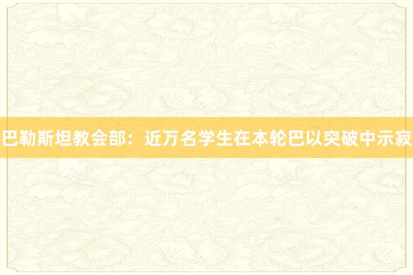 巴勒斯坦教会部：近万名学生在本轮巴以突破中示寂