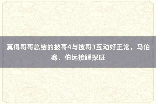 莫得哥哥总结的披哥4与披哥3互动好正常，马伯骞、伯远接踵探班