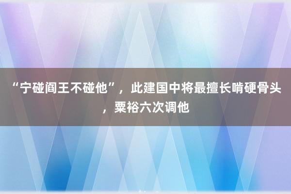 “宁碰阎王不碰他”，此建国中将最擅长啃硬骨头，粟裕六次调他