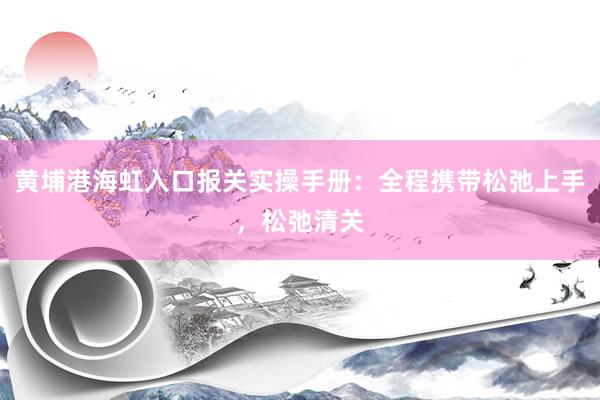 黄埔港海虹入口报关实操手册：全程携带松弛上手，松弛清关