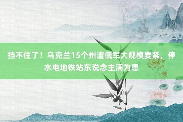 挡不住了！乌克兰15个州遭俄军大规模要紧，停水电地铁站东说念主满为患