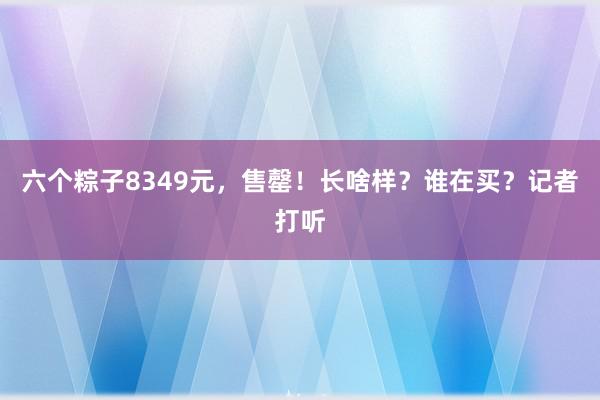 六个粽子8349元，售罄！长啥样？谁在买？记者打听