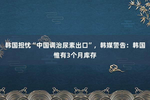 韩国担忧“中国调治尿素出口”，韩媒警告：韩国惟有3个月库存