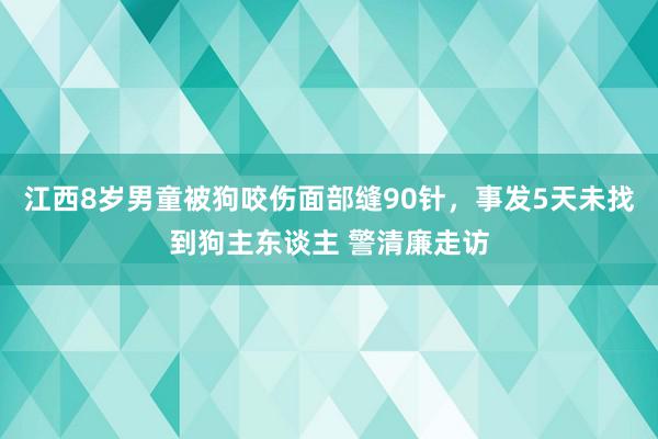 江西8岁男童被狗咬伤面部缝90针，事发5天未找到狗主东谈主 警清廉走访