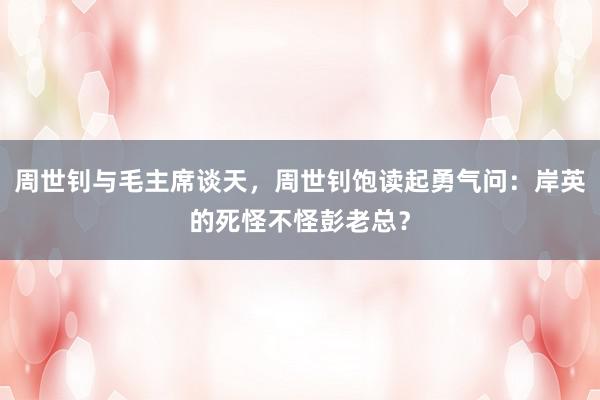 周世钊与毛主席谈天，周世钊饱读起勇气问：岸英的死怪不怪彭老总？