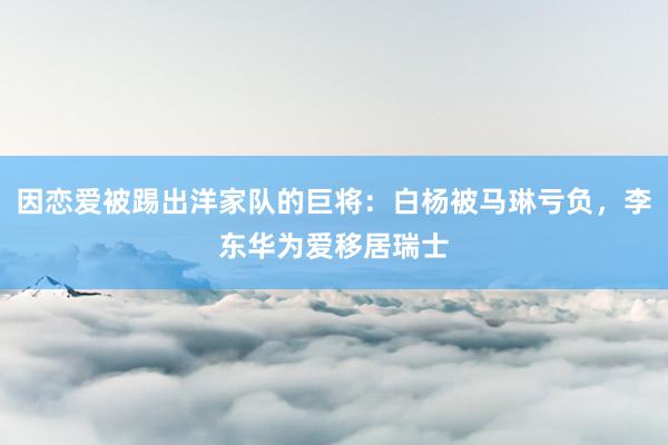 因恋爱被踢出洋家队的巨将：白杨被马琳亏负，李东华为爱移居瑞士