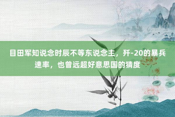 目田军知说念时辰不等东说念主，歼-20的暴兵速率，也曾远超好意思国的猜度