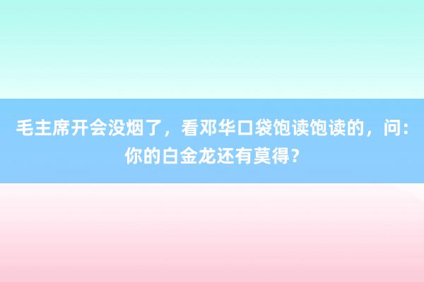 毛主席开会没烟了，看邓华口袋饱读饱读的，问：你的白金龙还有莫得？