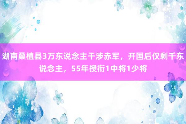 湖南桑植县3万东说念主干涉赤军，开国后仅剩千东说念主，55年授衔1中将1少将