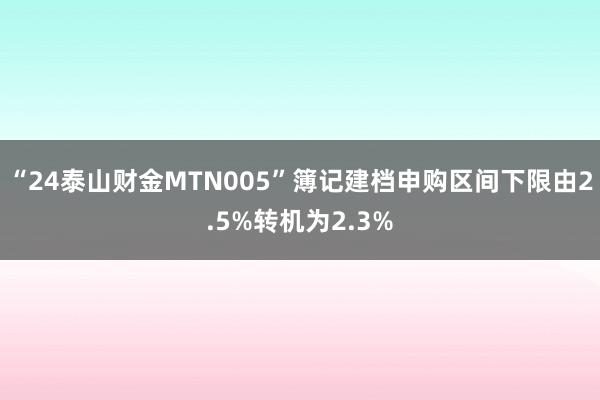 “24泰山财金MTN005”簿记建档申购区间下限由2.5%转机为2.3%