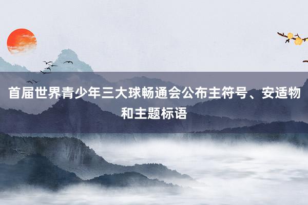 首届世界青少年三大球畅通会公布主符号、安适物和主题标语