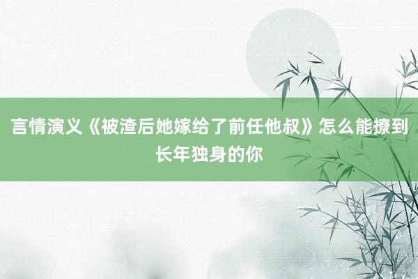 言情演义《被渣后她嫁给了前任他叔》怎么能撩到长年独身的你