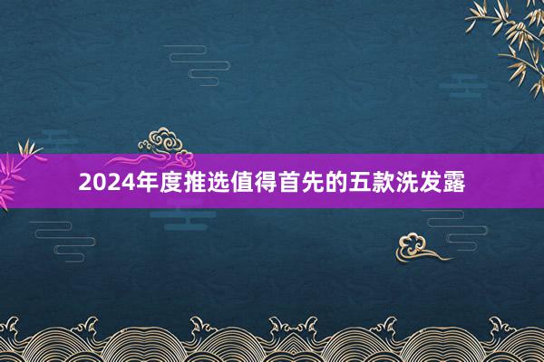 2024年度推选值得首先的五款洗发露