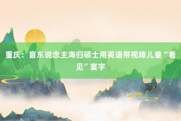 重庆：盲东说念主海归硕士用英语带视障儿童“看见”寰宇